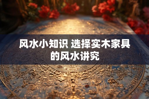 风水小知识 选择实木家具的风水讲究