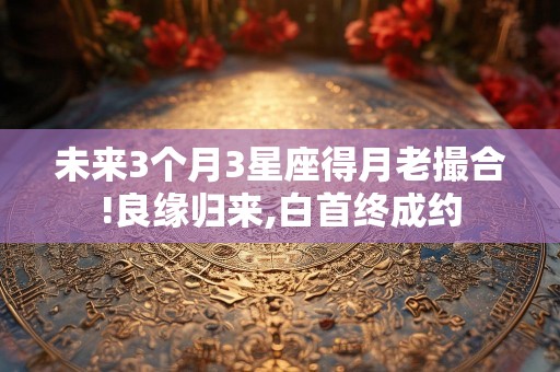 未来3个月3星座得月老撮合!良缘归来,白首终成约
