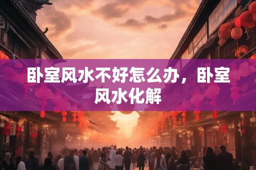 卧室风水不好怎么办，卧室风水化解