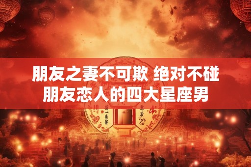 朋友之妻不可欺 绝对不碰朋友恋人的四大星座男