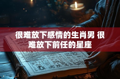 很难放下感情的生肖男 很难放下前任的星座