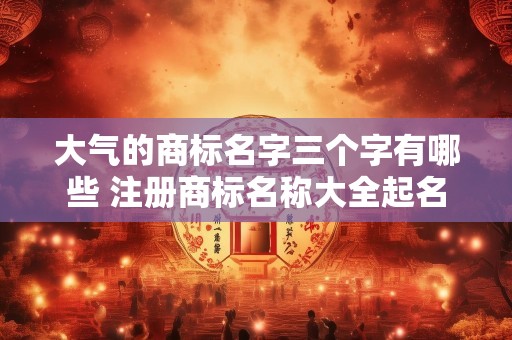 大气的商标名字三个字有哪些 注册商标名称大全起名