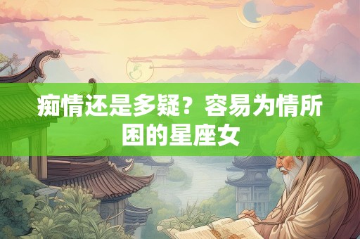痴情还是多疑？容易为情所困的星座女