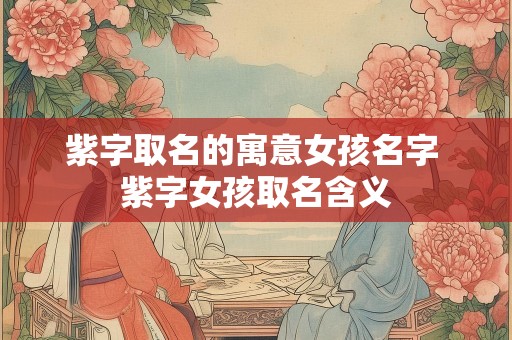 紫字取名的寓意女孩名字 紫字女孩取名含义