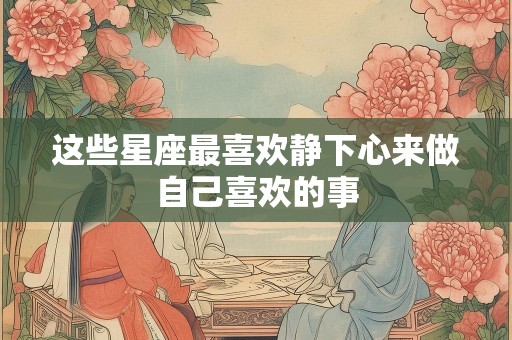 这些星座最喜欢静下心来做自己喜欢的事