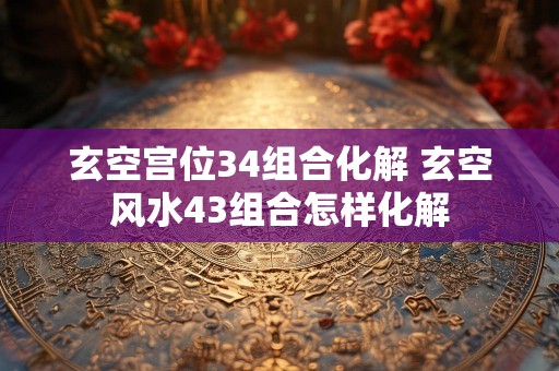 玄空宫位34组合化解 玄空风水43组合怎样化解