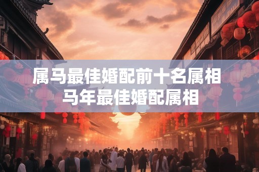 属马最佳婚配前十名属相 马年最佳婚配属相