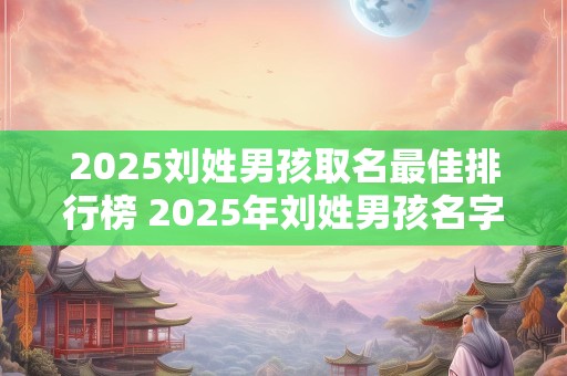 2025刘姓男孩取名最佳排行榜 2025年刘姓男孩名字