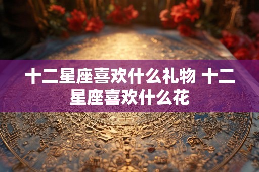 十二星座喜欢什么礼物 十二星座喜欢什么花