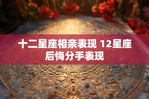 十二星座相亲表现 12星座后悔分手表现