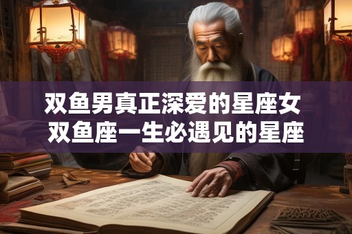 双鱼男真正深爱的星座女 双鱼座一生必遇见的星座