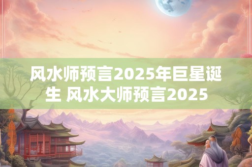 风水师预言2025年巨星诞生 风水大师预言2025