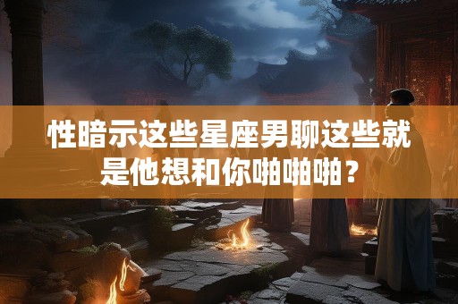 性暗示这些星座男聊这些就是他想和你啪啪啪？