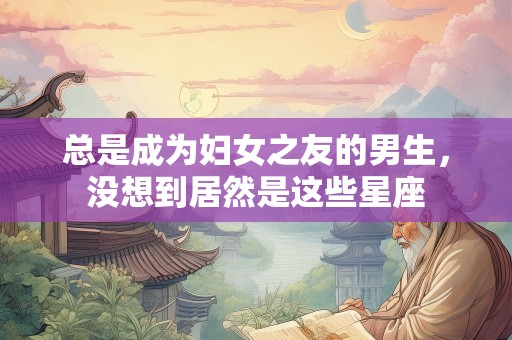 总是成为妇女之友的男生，没想到居然是这些星座