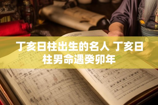 丁亥日柱出生的名人 丁亥日柱男命遇癸卯年