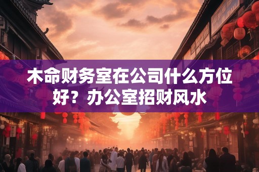 木命财务室在公司什么方位好？办公室招财风水