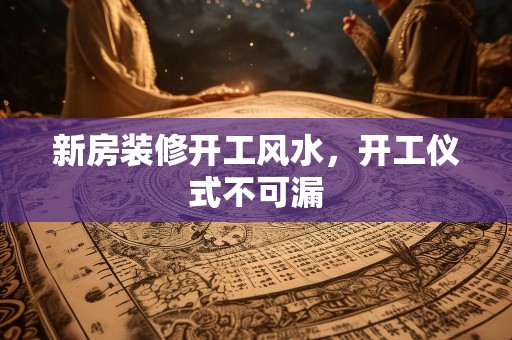 新房装修开工风水，开工仪式不可漏