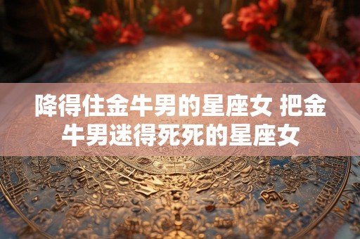 降得住金牛男的星座女 把金牛男迷得死死的星座女