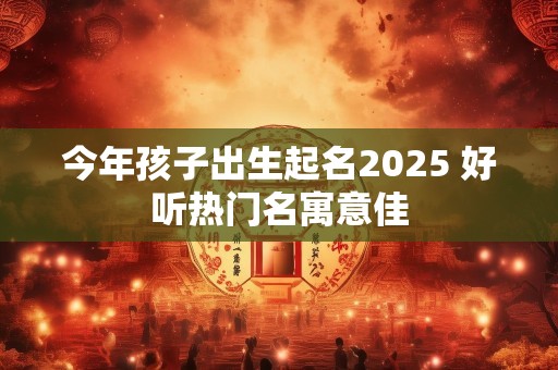 今年孩子出生起名2025 好听热门名寓意佳