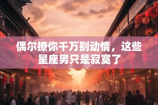 偶尔撩你千万别动情，这些星座男只是寂寞了