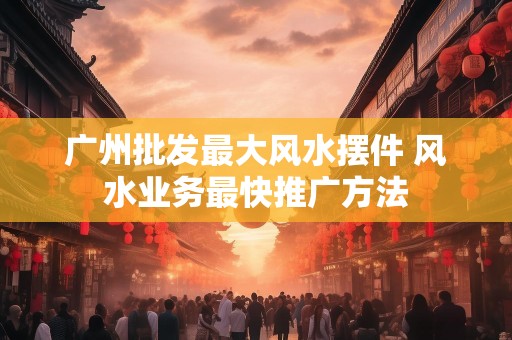 广州批发最大风水摆件 风水业务最快推广方法