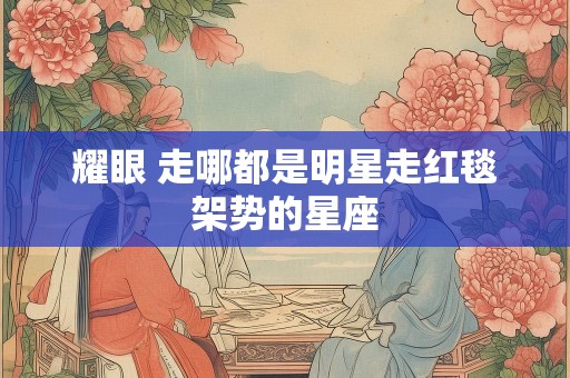 耀眼 走哪都是明星走红毯架势的星座