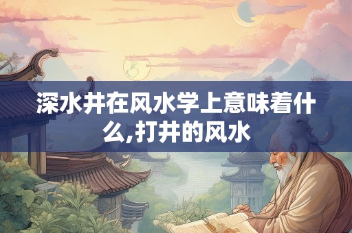 深水井在风水学上意味着什么,打井的风水