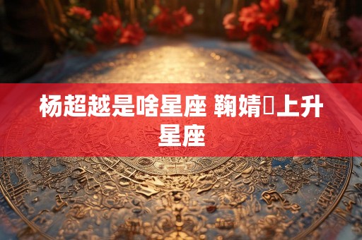 杨超越是啥星座 鞠婧祎上升星座