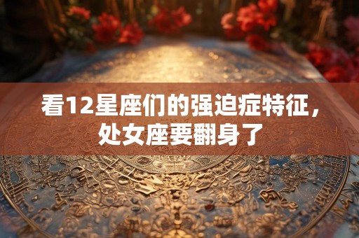 看12星座们的强迫症特征，处女座要翻身了