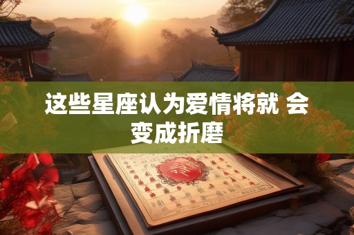 这些星座认为爱情将就 会变成折磨