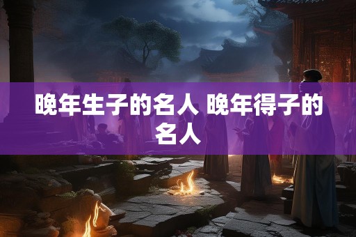 晚年生子的名人 晚年得子的名人