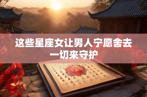 这些星座女让男人宁愿舍去一切来守护