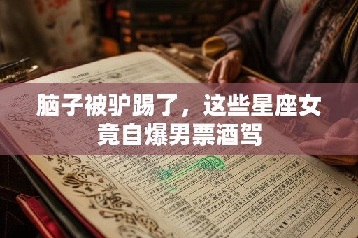 脑子被驴踢了，这些星座女竟自爆男票酒驾