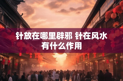 详细阅读:针放在哪里辟邪 针在风水有什么作用 针放在哪里辟邪 针在风水有什么作用