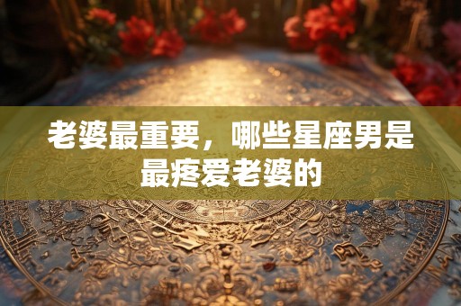 老婆最重要，哪些星座男是最疼爱老婆的