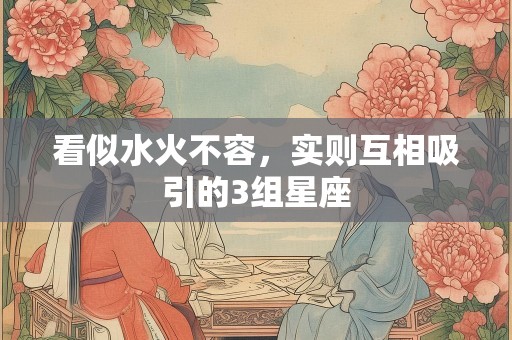 看似水火不容，实则互相吸引的3组星座