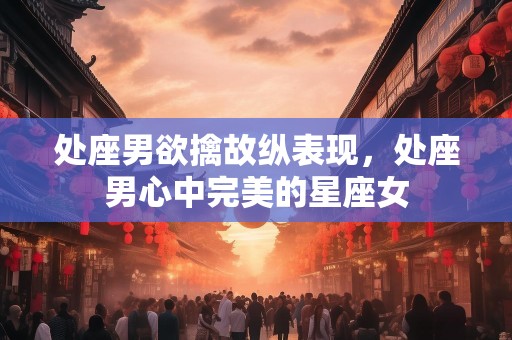 处座男欲擒故纵表现，处座男心中完美的星座女