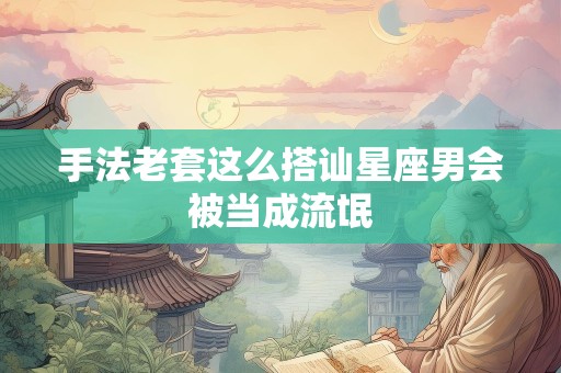 手法老套这么搭讪星座男会被当成流氓