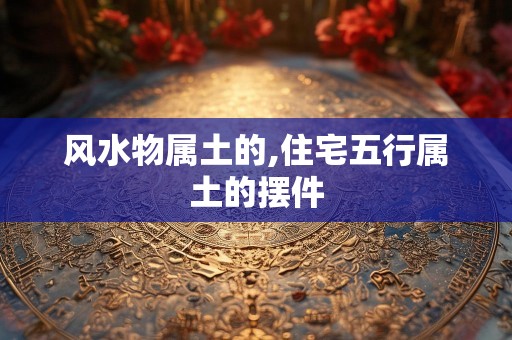 风水物属土的,住宅五行属土的摆件
