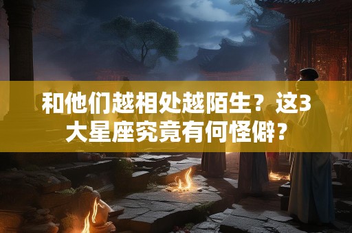 和他们越相处越陌生？这3大星座究竟有何怪僻？