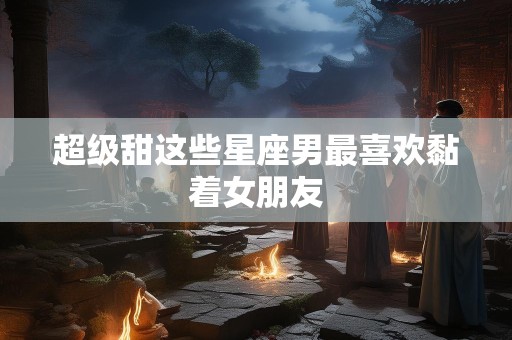超级甜这些星座男最喜欢黏着女朋友