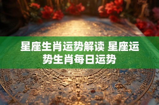 星座生肖运势解读 星座运势生肖每日运势
