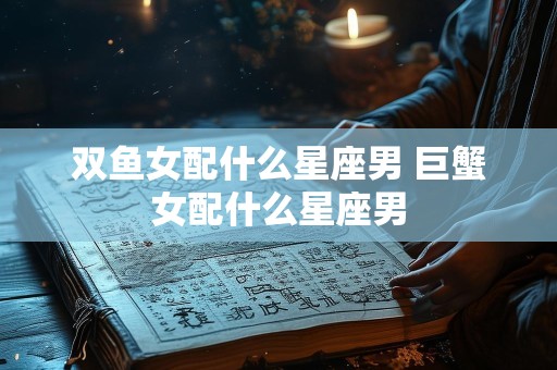 双鱼女配什么星座男 巨蟹女配什么星座男