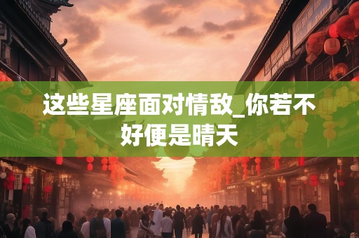 这些星座面对情敌_你若不好便是晴天