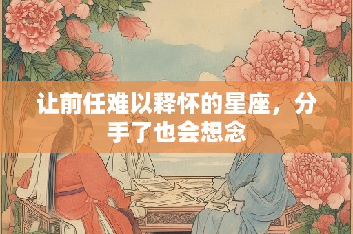 让前任难以释怀的星座，分手了也会想念