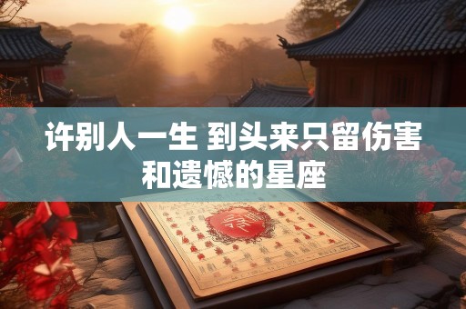 许别人一生 到头来只留伤害和遗憾的星座