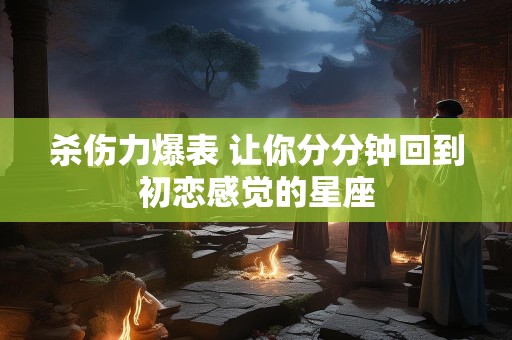 杀伤力爆表 让你分分钟回到初恋感觉的星座
