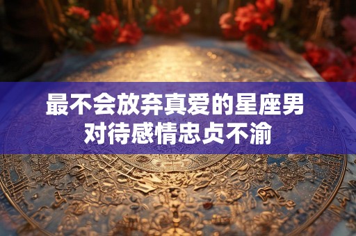 最不会放弃真爱的星座男 对待感情忠贞不渝