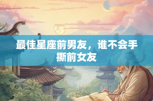最佳星座前男友，谁不会手撕前女友