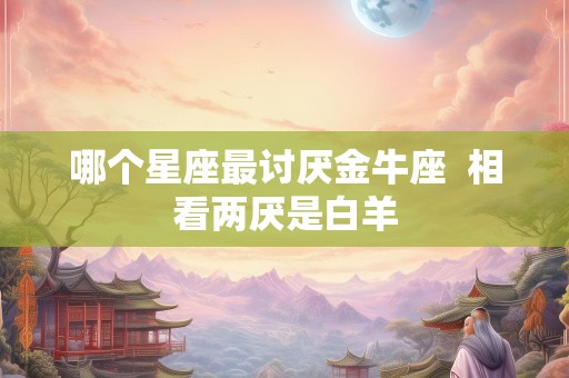 哪个星座最讨厌金牛座  相看两厌是白羊
